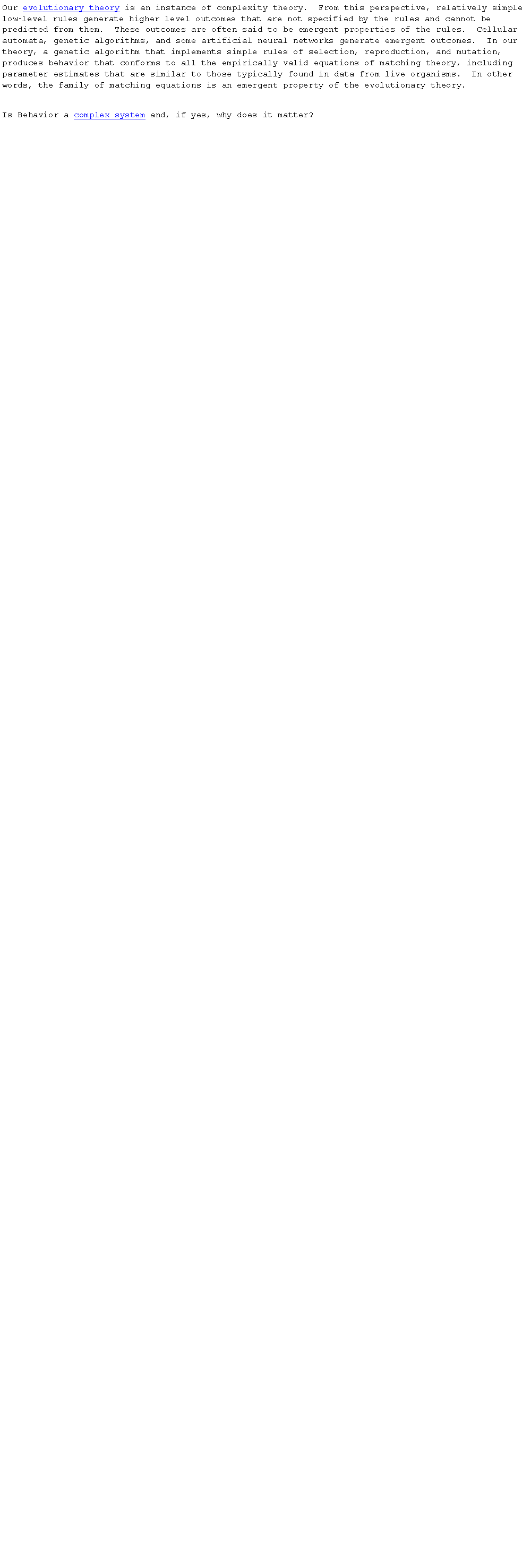 Text Box: Our evolutionary theory is an instance of complexity theory.  From this perspective, relatively simple low‑level rules generate higher level outcomes that are not specified by the rules and cannot be predicted from them.  These outcomes are often said to be emergent properties of the rules.  Cellular automata, genetic algorithms, and some artificial neural networks generate emergent outcomes.  In our theory, a genetic algorithm that implements simple rules of selection, reproduction, and mutation, produces behavior that conforms to all the empirically valid equations of matching theory, including parameter estimates that are similar to those typically found in data from live organisms.  In other words, the family of matching equations is an emergent property of the evolutionary theory.Is Behavior a complex system and, if yes, why does it matter?  